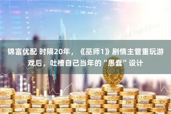 锦富优配 时隔20年，《巫师1》剧情主管重玩游戏后，吐槽自己当年的“愚蠢”设计