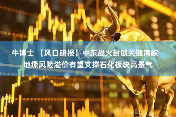 牛博士 【风口研报】中东战火封锁关键海峡   地缘风险溢价有望支撑石化板块高景气