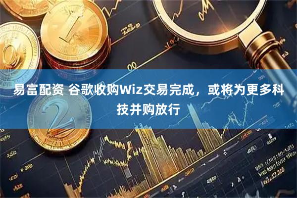 易富配资 谷歌收购Wiz交易完成，或将为更多科技并购放行