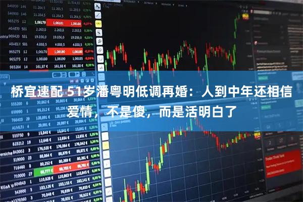 桥宜速配 51岁潘粤明低调再婚：人到中年还相信爱情，不是傻，而是活明白了
