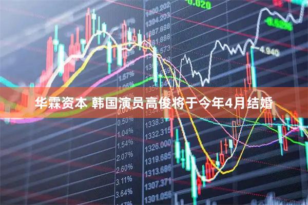 华霖资本 韩国演员高俊将于今年4月结婚