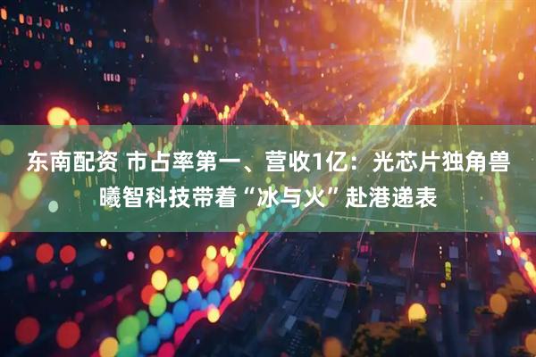 东南配资 市占率第一、营收1亿：光芯片独角兽曦智科技带着“冰与火”赴港递表
