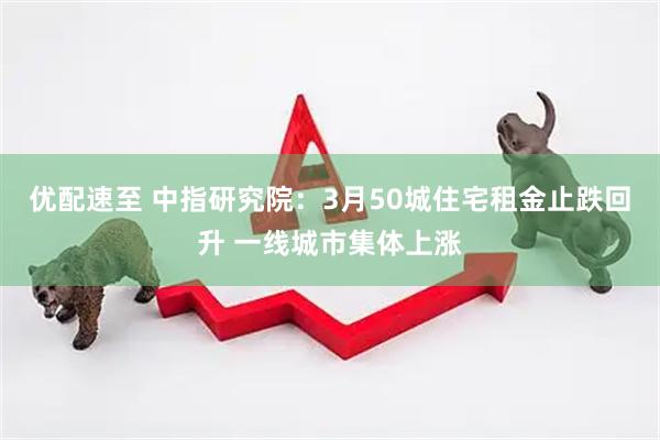 优配速至 中指研究院：3月50城住宅租金止跌回升 一线城市集体上涨