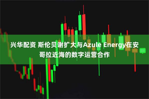 兴华配资 斯伦贝谢扩大与Azule Energy在安哥拉近海的数字运营合作
