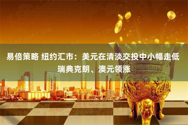 易倍策略 纽约汇市：美元在清淡交投中小幅走低 瑞典克朗、澳元领涨