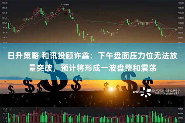日升策略 和讯投顾许鑫：下午盘面压力位无法放量突破，预计将形成一波盘整和震荡
