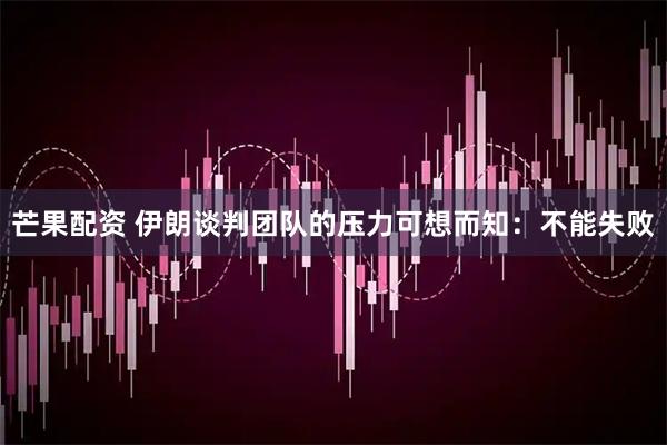 芒果配资 伊朗谈判团队的压力可想而知：不能失败
