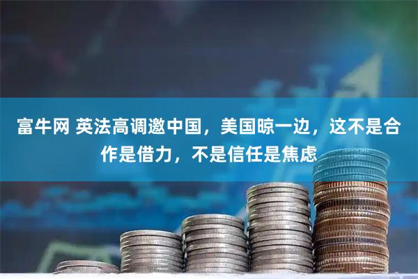 富牛网 英法高调邀中国，美国晾一边，这不是合作是借力，不是信任是焦虑