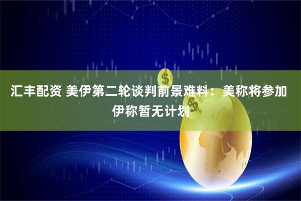 汇丰配资 美伊第二轮谈判前景难料：美称将参加 伊称暂无计划
