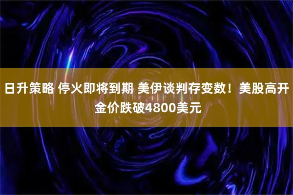日升策略 停火即将到期 美伊谈判存变数！美股高开 金价跌破4800美元
