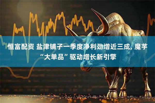 恒富配资 盐津铺子一季度净利劲增近三成, 魔芋“大单品”驱动增长新引擎
