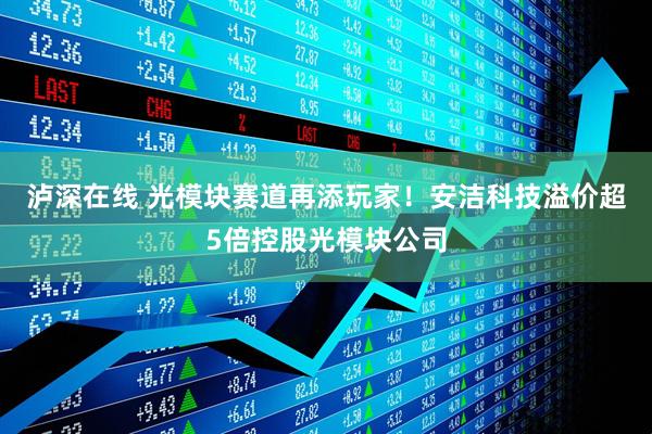泸深在线 光模块赛道再添玩家！安洁科技溢价超5倍控股光模块公司