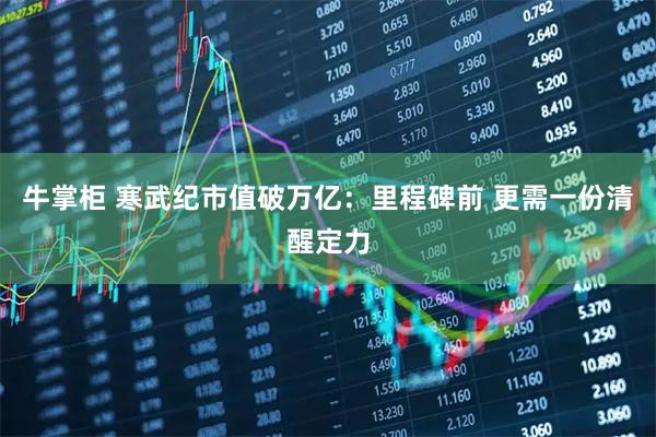 牛掌柜 寒武纪市值破万亿：里程碑前 更需一份清醒定力