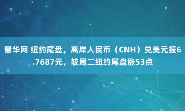 量华网 纽约尾盘，离岸人民币（CNH）兑美元报6.7687元，较周二纽约尾盘涨53点